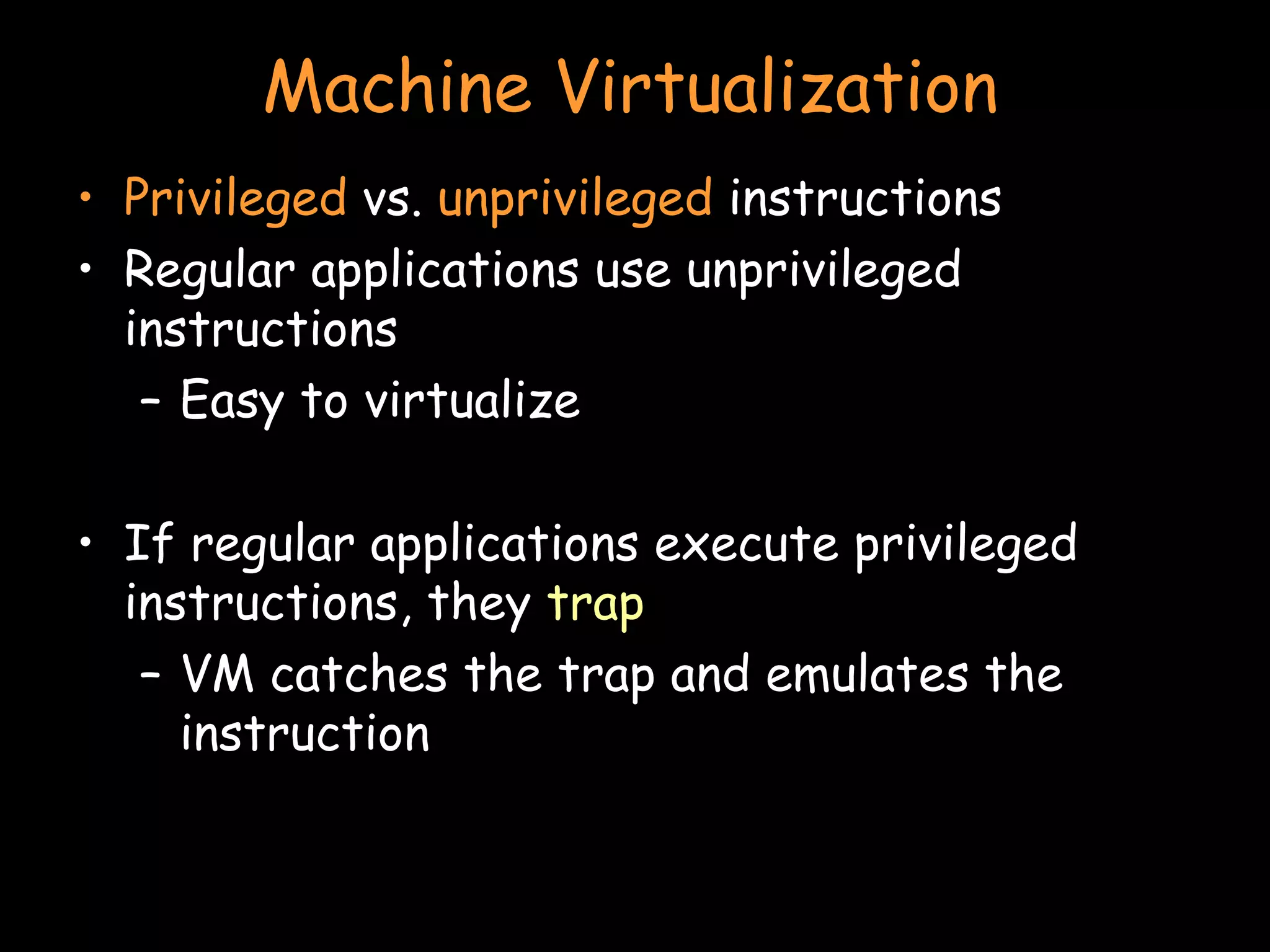 Machine Virtualization Privileged  vs.  unprivileged  instructions Regular applications use unprivileged instructions Easy to virtualize If regular applications execute privileged instructions, they  trap VM catches the trap and emulates the instruction 