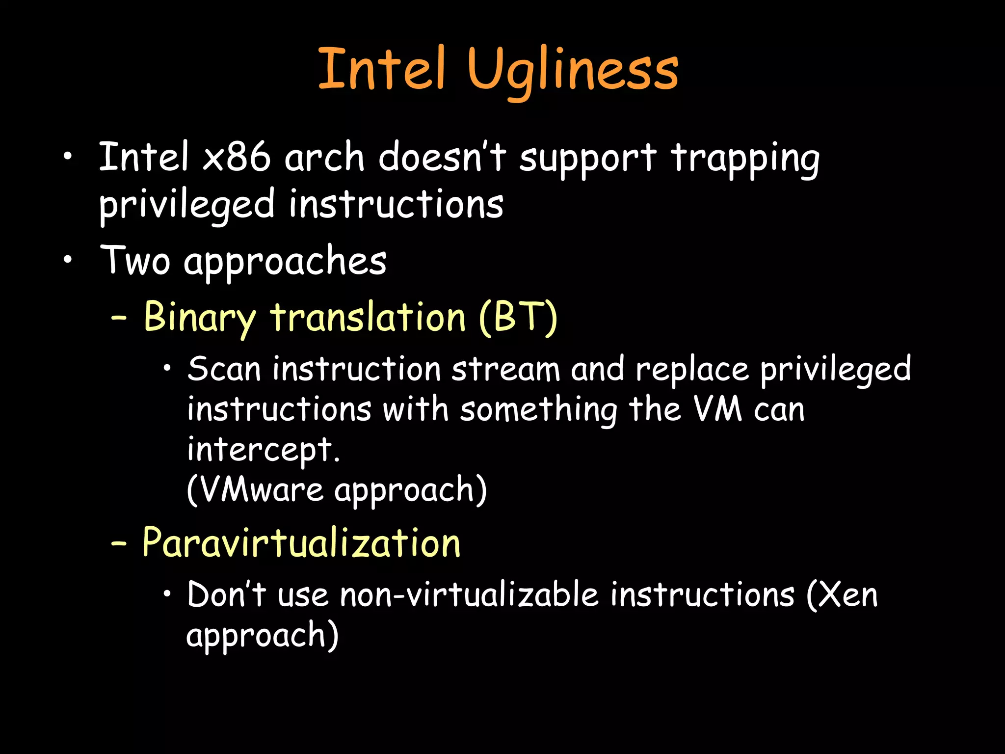 Intel Ugliness Intel x86 arch doesn’t support trapping privileged instructions Two approaches Binary translation (BT) Scan instruction stream and replace privileged instructions with something the VM can intercept. (VMware approach) Paravirtualization Don’t use non-virtualizable instructions (Xen approach) 