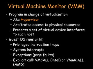 Virtual Machine Monitor (VMM) Program in charge of virtualization Aka  Hypervisor Arbitrates access to physical resources Presents a set of virtual device interfaces to each host Guest OS runs until: Privileged instruction traps System interrupts Exceptions (page faults) Explicit call: VMCALL (intel) or VMMCALL (AMD) 
