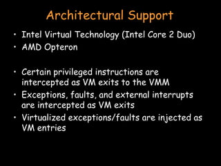 Architectural Support Intel Virtual Technology (Intel Core 2 Duo) AMD Opteron Certain privileged instructions are intercepted as VM exits to the VMM Exceptions, faults, and external interrupts are intercepted as VM exits Virtualized exceptions/faults are injected as VM entries 