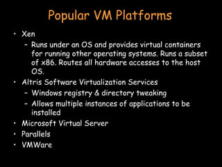 Popular VM Platforms Xen Runs under an OS and provides virtual containers for running other operating systems. Runs a subset of x86. Routes all hardware accesses to the host OS. Altris Software Virtualization Services Windows registry & directory tweaking Allows multiple instances of applications to be installed Microsoft Virtual Server Parallels VMWare 