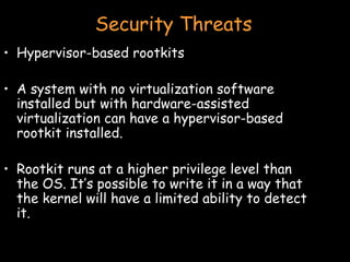 Security Threats Hypervisor-based rootkits A system with no virtualization software installed but with hardware-assisted virtualization can have a hypervisor-based rootkit installed. Rootkit runs at a higher privilege level than the OS. It’s possible to write it in a way that the kernel will have a limited ability to detect it. 