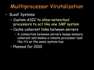 Muiltiprocessor Virutalization 3Leaf Systems Custom ASIC to  allow networked processors to act like one SMP system Cache-coherent links between servers A connection between servers keeps memory coherent and makes a remote processor look like it’s on the same system bus Planned for 2010 