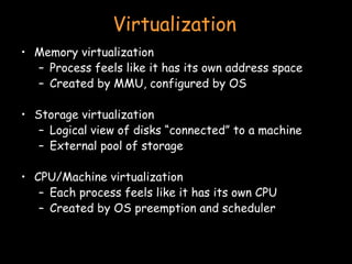 Virtualization Memory virtualization Process feels like it has its own address space Created by MMU, configured by OS Storage virtualization Logical view of disks “connected” to a machine External pool of storage CPU/Machine virtualization Each process feels like it has its own CPU Created by OS preemption and scheduler 