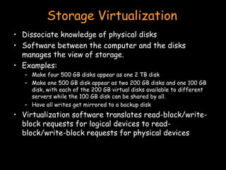 Storage Virtualization Dissociate knowledge of physical disks Software between the computer and the disks manages the view of storage.  Examples: Make four 500 GB disks appear as one 2 TB disk Make one 500 GB disk appear as two 200 GB disks and one 100 GB disk, with each of the 200 GB virtual disks available to different servers while the 100 GB disk can be shared by all. Have all writes get mirrored to a backup disk Virtualization software translates read-block/write-block requests for logical devices to read-block/write-block requests for physical devices  