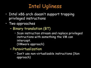 Intel Ugliness Intel x86 arch doesn’t support trapping privileged instructions Two approaches Binary translation (BT) Scan instruction stream and replace privileged instructions with something the VM can intercept. (VMware approach) Paravirtualization Don’t use non-virtualizable instructions (Xen approach) 