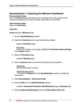 Lesson 1: Workflow, Approvals, and Notifications
6 Copyright © 2013, Oracle and/or its affiliates. All rights reserved.
Demonstration 1: Exploring the Welcome Dashboard
Demonstration Scope
Go to the Welcome page and discuss how a particular task in the worklist can be
viewed and acted upon and how to include a status filter in the worklist.
Demonstration Steps
Sign in as mitch.blum.
Start Here
Home work area, Welcome page.
1. Go to the My Notifications section.
2. Select the Promotion task to view the notification details.
Location: Promotion page
Information
Discuss the sections on this page. Highlight the Promotion Approval Stage
in the History section.
3. Close the Promotion page.
Location: Welcome page
4. Click the Actions button to view the list of actions you can perform.
Information
Discuss each action in the list.
Adding the Status Filter
To include the Status filter in the My Notifications section, complete the
steps below.
5. Click Personalization > Edit Current Page
6. Click the Edit icon in the My Notifications section.
Location: Component Properties: My Notifications page, Parameters tab
7. Click the Advanced Edit Options icon In the Show Status Filter field.
 