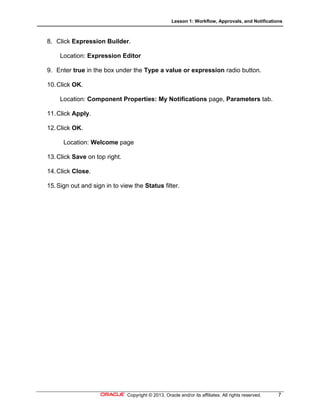Lesson 1: Workflow, Approvals, and Notifications
Copyright © 2013, Oracle and/or its affiliates. All rights reserved. 7
8. Click Expression Builder.
Location: Expression Editor
9. Enter true in the box under the Type a value or expression radio button.
10.Click OK.
Location: Component Properties: My Notifications page, Parameters tab.
11.Click Apply.
12.Click OK.
Location: Welcome page
13.Click Save on top right.
14.Click Close.
15.Sign out and sign in to view the Status filter.
 