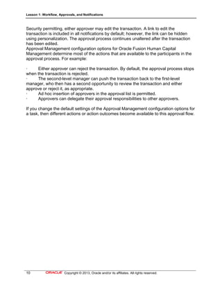 Lesson 1: Workflow, Approvals, and Notifications
10 Copyright © 2013, Oracle and/or its affiliates. All rights reserved.
Security permitting, either approver may edit the transaction. A link to edit the
transaction is included in all notifications by default; however, the link can be hidden
using personalization. The approval process continues unaltered after the transaction
has been edited.
Approval Management configuration options for Oracle Fusion Human Capital
Management determine most of the actions that are available to the participants in the
approval process. For example:
· Either approver can reject the transaction. By default, the approval process stops
when the transaction is rejected.
· The second-level manager can push the transaction back to the first-level
manager, who then has a second opportunity to review the transaction and either
approve or reject it, as appropriate.
· Ad hoc insertion of approvers in the approval list is permitted.
· Approvers can delegate their approval responsibilities to other approvers.
If you change the default settings of the Approval Management configuration options for
a task, then different actions or action outcomes become available to this approval flow.
 