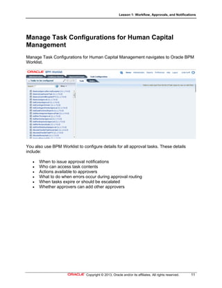 Lesson 1: Workflow, Approvals, and Notifications
Copyright © 2013, Oracle and/or its affiliates. All rights reserved. 11
Manage Task Configurations for Human Capital
Management
Manage Task Configurations for Human Capital Management navigates to Oracle BPM
Worklist.
You also use BPM Worklist to configure details for all approval tasks. These details
include:
 When to issue approval notifications
 Who can access task contents
 Actions available to approvers
 What to do when errors occur during approval routing
 When tasks expire or should be escalated
 Whether approvers can add other approvers
 
