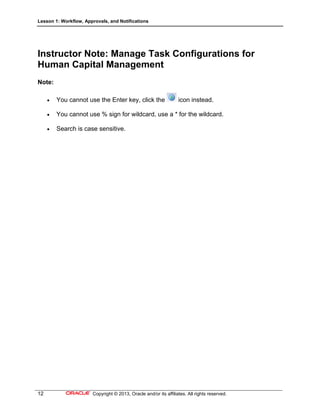 Lesson 1: Workflow, Approvals, and Notifications
12 Copyright © 2013, Oracle and/or its affiliates. All rights reserved.
Instructor Note: Manage Task Configurations for
Human Capital Management
Note:
 You cannot use the Enter key, click the icon instead.
 You cannot use % sign for wildcard, use a * for the wildcard.
 Search is case sensitive.
 