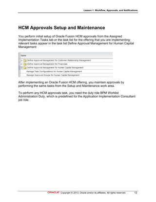 Lesson 1: Workflow, Approvals, and Notifications
Copyright © 2013, Oracle and/or its affiliates. All rights reserved. 13
HCM Approvals Setup and Maintenance
You perform initial setup of Oracle Fusion HCM approvals from the Assigned
Implementation Tasks tab or the task list for the offering that you are implementing;
relevant tasks appear in the task list Define Approval Management for Human Capital
Management:
After implementing an Oracle Fusion HCM offering, you maintain approvals by
performing the same tasks from the Setup and Maintenance work area.
To perform any HCM approvals task, you need the duty role BPM Worklist
Administration Duty, which is predefined for the Application Implementation Consultant
job role.
 