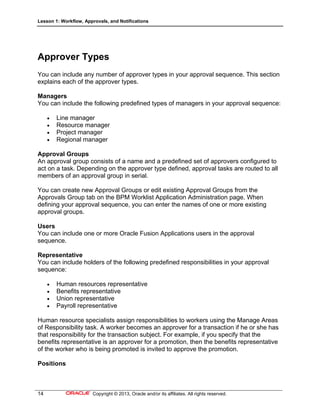 Lesson 1: Workflow, Approvals, and Notifications
14 Copyright © 2013, Oracle and/or its affiliates. All rights reserved.
Approver Types
You can include any number of approver types in your approval sequence. This section
explains each of the approver types.
Managers
You can include the following predefined types of managers in your approval sequence:
 Line manager
 Resource manager
 Project manager
 Regional manager
Approval Groups
An approval group consists of a name and a predefined set of approvers configured to
act on a task. Depending on the approver type defined, approval tasks are routed to all
members of an approval group in serial.
You can create new Approval Groups or edit existing Approval Groups from the
Approvals Group tab on the BPM Worklist Application Administration page. When
defining your approval sequence, you can enter the names of one or more existing
approval groups.
Users
You can include one or more Oracle Fusion Applications users in the approval
sequence.
Representative
You can include holders of the following predefined responsibilities in your approval
sequence:
 Human resources representative
 Benefits representative
 Union representative
 Payroll representative
Human resource specialists assign responsibilities to workers using the Manage Areas
of Responsibility task. A worker becomes an approver for a transaction if he or she has
that responsibility for the transaction subject. For example, if you specify that the
benefits representative is an approver for a promotion, then the benefits representative
of the worker who is being promoted is invited to approve the promotion.
Positions
 