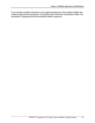 Lesson 1: Workflow, Approvals, and Notifications
Copyright © 2013, Oracle and/or its affiliates. All rights reserved. 15
If you include a position hierarchy in your approval sequence, then position holders are
invited to approve the transaction. For positions with more than one position holder, the
transaction is approved by the first position holder to approve.
 