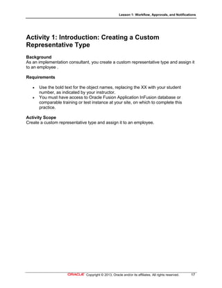 Lesson 1: Workflow, Approvals, and Notifications
Copyright © 2013, Oracle and/or its affiliates. All rights reserved. 17
Activity 1: Introduction: Creating a Custom
Representative Type
Background
As an implementation consultant, you create a custom representative type and assign it
to an employee .
Requirements
 Use the bold text for the object names, replacing the XX with your student
number, as indicated by your instructor.
 You must have access to Oracle Fusion Application InFusion database or
comparable training or test instance at your site, on which to complete this
practice.
Activity Scope
Create a custom representative type and assign it to an employee.
 