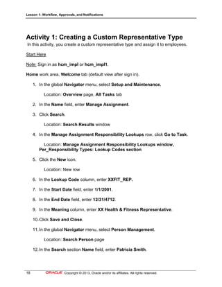 Lesson 1: Workflow, Approvals, and Notifications
18 Copyright © 2013, Oracle and/or its affiliates. All rights reserved.
Activity 1: Creating a Custom Representative Type
In this activity, you create a custom representative type and assign it to employees.
Start Here
Note: Sign in as hcm_impl or hcm_impl1.
Home work area, Welcome tab (default view after sign in).
1. In the global Navigator menu, select Setup and Maintenance.
Location: Overview page, All Tasks tab
2. In the Name field, enter Manage Assignment.
3. Click Search.
Location: Search Results window
4. In the Manage Assignment Responsibility Lookups row, click Go to Task.
Location: Manage Assignment Responsibility Lookups window,
Per_Responsibility Types: Lookup Codes section
5. Click the New icon.
Location: New row
6. In the Lookup Code column, enter XXFIT_REP.
7. In the Start Date field, enter 1/1/2001.
8. In the End Date field, enter 12/31/4712.
9. In the Meaning column, enter XX Health & Fitness Representative.
10.Click Save and Close.
11.In the global Navigator menu, select Person Management.
Location: Search Person page
12.In the Search section Name field, enter Patricia Smith.
 