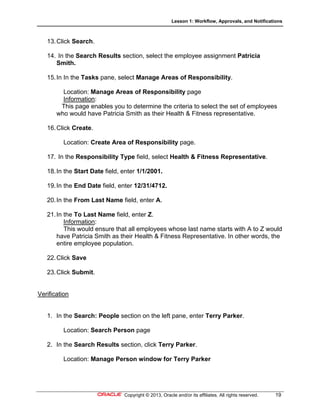 Lesson 1: Workflow, Approvals, and Notifications
Copyright © 2013, Oracle and/or its affiliates. All rights reserved. 19
13.Click Search.
14. In the Search Results section, select the employee assignment Patricia
Smith.
15.In In the Tasks pane, select Manage Areas of Responsibility.
Location: Manage Areas of Responsibility page
Information:
This page enables you to determine the criteria to select the set of employees
who would have Patricia Smith as their Health & Fitness representative.
16.Click Create.
Location: Create Area of Responsibility page.
17. In the Responsibility Type field, select Health & Fitness Representative.
18.In the Start Date field, enter 1/1/2001.
19.In the End Date field, enter 12/31/4712.
20.In the From Last Name field, enter A.
21.In the To Last Name field, enter Z.
Information:
This would ensure that all employees whose last name starts with A to Z would
have Patricia Smith as their Health & Fitness Representative. In other words, the
entire employee population.
22.Click Save
23.Click Submit.
Verification
1. In the Search: People section on the left pane, enter Terry Parker.
Location: Search Person page
2. In the Search Results section, click Terry Parker.
Location: Manage Person window for Terry Parker
 
