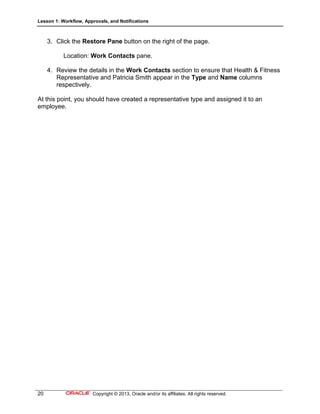 Lesson 1: Workflow, Approvals, and Notifications
20 Copyright © 2013, Oracle and/or its affiliates. All rights reserved.
3. Click the Restore Pane button on the right of the page.
Location: Work Contacts pane.
4. Review the details in the Work Contacts section to ensure that Health & Fitness
Representative and Patricia Smith appear in the Type and Name columns
respectively.
At this point, you should have created a representative type and assigned it to an
employee.
 