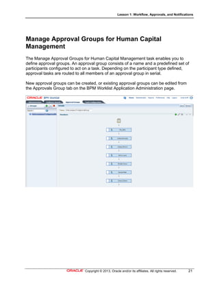 Lesson 1: Workflow, Approvals, and Notifications
Copyright © 2013, Oracle and/or its affiliates. All rights reserved. 21
Manage Approval Groups for Human Capital
Management
The Manage Approval Groups for Human Capital Management task enables you to
define approval groups. An approval group consists of a name and a predefined set of
participants configured to act on a task. Depending on the participant type defined,
approval tasks are routed to all members of an approval group in serial.
New approval groups can be created, or existing approval groups can be edited from
the Approvals Group tab on the BPM Worklist Application Administration page.
 