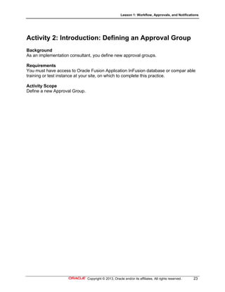 Lesson 1: Workflow, Approvals, and Notifications
Copyright © 2013, Oracle and/or its affiliates. All rights reserved. 23
Activity 2: Introduction: Defining an Approval Group
Background
As an implementation consultant, you define new approval groups.
Requirements
You must have access to Oracle Fusion Application InFusion database or compar able
training or test instance at your site, on which to complete this practice.
Activity Scope
Define a new Approval Group.
 