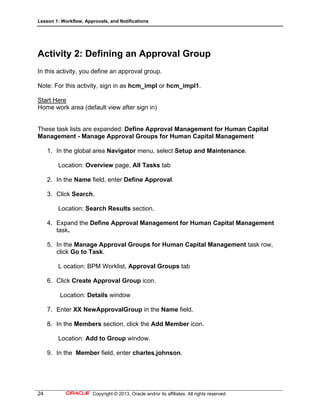 Lesson 1: Workflow, Approvals, and Notifications
24 Copyright © 2013, Oracle and/or its affiliates. All rights reserved.
Activity 2: Defining an Approval Group
In this activity, you define an approval group.
Note: For this activity, sign in as hcm_impl or hcm_impl1.
Start Here
Home work area (default view after sign in)
These task lists are expanded: Define Approval Management for Human Capital
Management - Manage Approval Groups for Human Capital Management
1. In the global area Navigator menu, select Setup and Maintenance.
Location: Overview page, All Tasks tab
2. In the Name field, enter Define Approval.
3. Click Search.
Location: Search Results section.
4. Expand the Define Approval Management for Human Capital Management
task.
5. In the Manage Approval Groups for Human Capital Management task row,
click Go to Task.
L ocation: BPM Worklist, Approval Groups tab
6. Click Create Approval Group icon.
Location: Details window
7. Enter XX NewApprovalGroup in the Name field.
8. In the Members section, click the Add Member icon.
Location: Add to Group window.
9. In the Member field, enter charles.johnson.
 