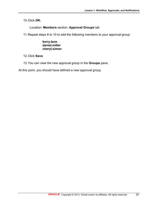 Lesson 1: Workflow, Approvals, and Notifications
Copyright © 2013, Oracle and/or its affiliates. All rights reserved. 25
10.Click OK.
Location: Members section, Approval Groups tab
11.Repeat steps 8 to 10 to add the following members to your approval group:
kerry.lane
daniel.miller
cheryl.simon
12.Click Save.
13.You can view the new approval group in the Groups pane.
At this point, you should have defined a new approval group.
 