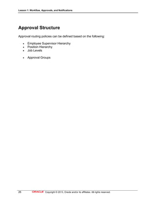 Lesson 1: Workflow, Approvals, and Notifications
26 Copyright © 2013, Oracle and/or its affiliates. All rights reserved.
Approval Structure
Approval routing policies can be defined based on the following:
 Employee Supervisor Hierarchy
 Position Hierarchy
 Job Levels
 Approval Groups
 