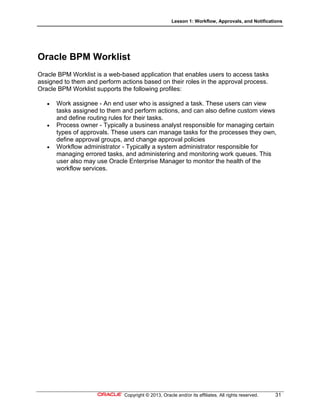 Lesson 1: Workflow, Approvals, and Notifications
Copyright © 2013, Oracle and/or its affiliates. All rights reserved. 31
Oracle BPM Worklist
Oracle BPM Worklist is a web-based application that enables users to access tasks
assigned to them and perform actions based on their roles in the approval process.
Oracle BPM Worklist supports the following profiles:
 Work assignee - An end user who is assigned a task. These users can view
tasks assigned to them and perform actions, and can also define custom views
and define routing rules for their tasks.
 Process owner - Typically a business analyst responsible for managing certain
types of approvals. These users can manage tasks for the processes they own,
define approval groups, and change approval policies
 Workflow administrator - Typically a system administrator responsible for
managing errored tasks, and administering and monitoring work queues. This
user also may use Oracle Enterprise Manager to monitor the health of the
workflow services.
 