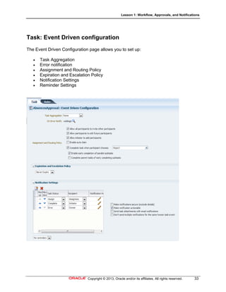 Lesson 1: Workflow, Approvals, and Notifications
Copyright © 2013, Oracle and/or its affiliates. All rights reserved. 33
Task: Event Driven configuration
The Event Driven Configuration page allows you to set up:
 Task Aggregation
 Error notification
 Assignment and Routing Policy
 Expiration and Escalation Policy
 Notification Settings
 Reminder Settings
 