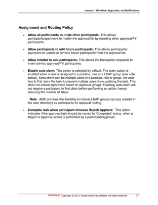 Lesson 1: Workflow, Approvals, and Notifications
Copyright © 2013, Oracle and/or its affiliates. All rights reserved. 37
Assignment and Routing Policy
 Allow all participants to invite other participants: This allows
participants/approvers to modify the approval list by inserting other approval/FYI
participants.
 Allow participants to edit future participants: This allows participants/
approvers to update or remove future participants from the approval list.
 Allow initiator to add participants: This allows the transaction requester to
insert ad-hoc approval/FYI participants.
 Enable auto claim: This option is selected by default. The claim action is
enabled when a task is assigned to a position, role or a LDAP group (see note
below). Since there can be multiple users in a position, role or group, the user
has to first claim the task to prevent multiple users from updating the task. This
does not include approvals based on approval groups. Enabling auto-claim will
not require a participant to first claim before performing an action, hence
reducing the number of steps.
Note: AMX provides the flexibility to include LDAP groups (groups created in
the user directory) as participants for approval routing.
 Complete task when participant chooses Reject/ Approve: This option
indicates if the approval task should be moved to ‘Completed’ status, when a
Reject or Approve action is performed by a participant/approver.
 