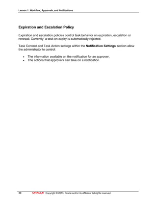 Lesson 1: Workflow, Approvals, and Notifications
38 Copyright © 2013, Oracle and/or its affiliates. All rights reserved.
Expiration and Escalation Policy
Expiration and escalation policies control task behavior on expiration, escalation or
renewal. Currently, a task on expiry is automatically rejected.
Task Content and Task Action settings within the Notification Settings section allow
the administrator to control:
 The information available on the notification for an approver.
 The actions that approvers can take on a notification.
 