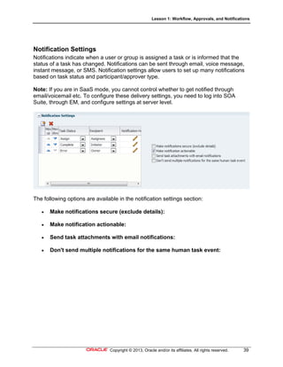 Lesson 1: Workflow, Approvals, and Notifications
Copyright © 2013, Oracle and/or its affiliates. All rights reserved. 39
Notification Settings
Notifications indicate when a user or group is assigned a task or is informed that the
status of a task has changed. Notifications can be sent through email, voice message,
instant message, or SMS. Notification settings allow users to set up many notifications
based on task status and participant/approver type.
Note: If you are in SaaS mode, you cannot control whether to get notified through
email/voicemail etc. To configure these delivery settings, you need to log into SOA
Suite, through EM, and configure settings at server level.
The following options are available in the notification settings section:
 Make notifications secure (exclude details):
 Make notification actionable:
 Send task attachments with email notifications:
 Don't send multiple notifications for the same human task event:
 