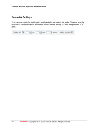Lesson 1: Workflow, Approvals, and Notifications
40 Copyright © 2013, Oracle and/or its affiliates. All rights reserved.
Reminder Settings
You can use reminder settings to send periodic reminders for tasks. You can specify
options to send number of reminders either ‘before expiry’ or ‘after assignment’ of a
task.
 