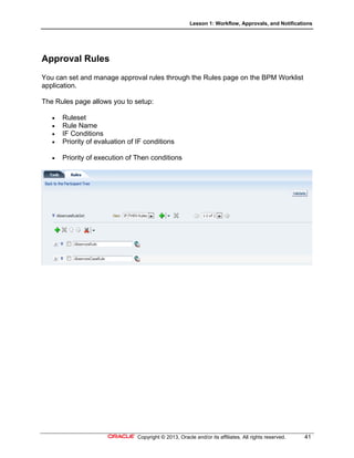 Lesson 1: Workflow, Approvals, and Notifications
Copyright © 2013, Oracle and/or its affiliates. All rights reserved. 41
Approval Rules
You can set and manage approval rules through the Rules page on the BPM Worklist
application.
The Rules page allows you to setup:
 Ruleset
 Rule Name
 IF Conditions
 Priority of evaluation of IF conditions
 Priority of execution of Then conditions
 