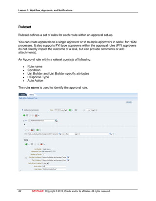Lesson 1: Workflow, Approvals, and Notifications
42 Copyright © 2013, Oracle and/or its affiliates. All rights reserved.
Ruleset
Ruleset defines a set of rules for each route within an approval set-up.
You can route approvals to a single approver or to multiple approvers in serial, for HCM
processes. It also supports FYI type approvers within the approval rules (FYI approvers
do not directly impact the outcome of a task, but can provide comments or add
attachments).
An Approval rule within a ruleset consists of following:
 Rule name
 Condition
 List Builder and List Builder specific attributes
 Response Type
 Auto Action
The rule name is used to identify the approval rule.
 