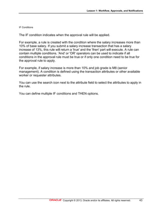 Lesson 1: Workflow, Approvals, and Notifications
Copyright © 2013, Oracle and/or its affiliates. All rights reserved. 43
IF Conditions
The IF condition indicates when the approval rule will be applied.
For example, a rule is created with the condition where the salary increases more than
10% of base salary. If you submit a salary increase transaction that has a salary
increase of 13%, this rule will return a 'true' and the 'then' part will execute. A rule can
contain multiple conditions. 'And' or 'OR' operators can be used to indicate if all
conditions in the approval rule must be true or if only one condition need to be true for
the approval rule to apply.
For example, if salary increase is more than 10% and job grade is M8 (senior
management). A condition is defined using the transaction attributes or other available
worker or requester attributes.
You can use the search icon next to the attribute field to select the attributes to apply in
the rule.
You can define multiple IF conditions and THEN options.
 