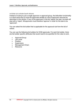 Lesson 1: Workflow, Approvals, and Notifications
44 Copyright © 2013, Oracle and/or its affiliates. All rights reserved.
List Builder and List Builder Specific Attributes
Instead of routing to just a single approver or approval group, the listbuilder functionality
is a short hand way to route the approvals serially to a list of approvers returned as
described in this section. If any of the approvers in the list 'rejects' the task, the task will
stop with a 'reject'. All approvers must therefore 'approve' in order for the task to be
'approved'.
You can select the list builder that is applicable for the approval rule from the list of
values.
You can use the following list builders for HCM approvals. For each list builder, there
are list builder specific attributes that would need to be specified for the rules to work.
 Approval Group
 Job Level
 Position
 Supervisory
 Management Chain
 Resource
 