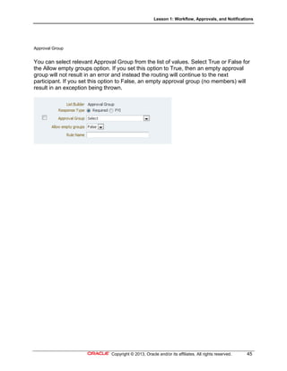 Lesson 1: Workflow, Approvals, and Notifications
Copyright © 2013, Oracle and/or its affiliates. All rights reserved. 45
Approval Group
You can select relevant Approval Group from the list of values. Select True or False for
the Allow empty groups option. If you set this option to True, then an empty approval
group will not result in an error and instead the routing will continue to the next
participant. If you set this option to False, an empty approval group (no members) will
result in an exception being thrown.
 