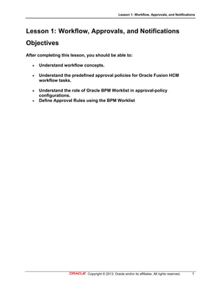 Lesson 1: Workflow, Approvals, and Notifications
Copyright © 2013, Oracle and/or its affiliates. All rights reserved. 1
Lesson 1: Workflow, Approvals, and Notifications
Objectives
After completing this lesson, you should be able to:
 Understand workflow concepts.
 Understand the predefined approval policies for Oracle Fusion HCM
workflow tasks.
 Understand the role of Oracle BPM Worklist in approval-policy
configurations.
 Define Approval Rules using the BPM Worklist
 