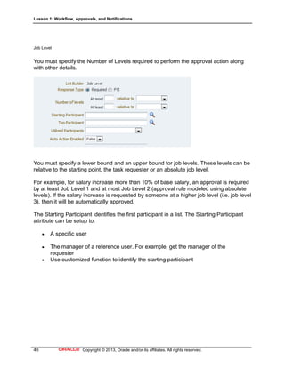 Lesson 1: Workflow, Approvals, and Notifications
46 Copyright © 2013, Oracle and/or its affiliates. All rights reserved.
Job Level
You must specify the Number of Levels required to perform the approval action along
with other details.
You must specify a lower bound and an upper bound for job levels. These levels can be
relative to the starting point, the task requester or an absolute job level.
For example, for salary increase more than 10% of base salary, an approval is required
by at least Job Level 1 and at most Job Level 2 (approval rule modeled using absolute
levels). If the salary increase is requested by someone at a higher job level (i.e. job level
3), then it will be automatically approved.
The Starting Participant identifies the first participant in a list. The Starting Participant
attribute can be setup to:
 A specific user
 The manager of a reference user. For example, get the manager of the
requester
 Use customized function to identify the starting participant
 