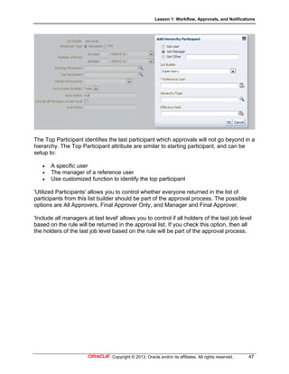 Lesson 1: Workflow, Approvals, and Notifications
Copyright © 2013, Oracle and/or its affiliates. All rights reserved. 47
The Top Participant identifies the last participant which approvals will not go beyond in a
hierarchy. The Top Participant attribute are similar to starting participant, and can be
setup to:
 A specific user
 The manager of a reference user
 Use customized function to identify the top participant
'Utilized Participants' allows you to control whether everyone returned in the list of
participants from this list builder should be part of the approval process. The possible
options are All Approvers, Final Approver Only, and Manager and Final Approver.
'Include all managers at last level' allows you to control if all holders of the last job level
based on the rule will be returned in the approval list. If you check this option, then all
the holders of the last job level based on the rule will be part of the approval process.
 