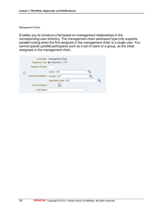 Lesson 1: Workflow, Approvals, and Notifications
50 Copyright © 2013, Oracle and/or its affiliates. All rights reserved.
Management Chain
Enables you to construct a list based on management relationships in the
corresponding user directory. The management chain participant type only supports
parallel routing when the first assignee in the management chain is a single user. You
cannot specify parallel participants such as a set of users or a group, as the initial
assignees in the management chain.
 