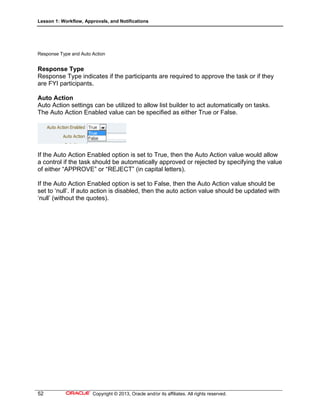 Lesson 1: Workflow, Approvals, and Notifications
52 Copyright © 2013, Oracle and/or its affiliates. All rights reserved.
Response Type and Auto Action
Response Type
Response Type indicates if the participants are required to approve the task or if they
are FYI participants.
Auto Action
Auto Action settings can be utilized to allow list builder to act automatically on tasks.
The Auto Action Enabled value can be specified as either True or False.
If the Auto Action Enabled option is set to True, then the Auto Action value would allow
a control if the task should be automatically approved or rejected by specifying the value
of either “APPROVE” or “REJECT” (in capital letters).
If the Auto Action Enabled option is set to False, then the Auto Action value should be
set to ‘null’. If auto action is disabled, then the auto action value should be updated with
‘null’ (without the quotes).
 