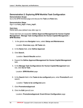 Lesson 1: Workflow, Approvals, and Notifications
54 Copyright © 2013, Oracle and/or its affiliates. All rights reserved.
Demonstration 2: Exploring BPM Worklist Task Configuration
Demonstration Scope
Go to the BPM Worklist page and discuss the Task and Rule tabs.
Demonstration Steps
Sign in as hcm_impl or hcm_impl1.
Start Here:
Home work area (default view after sign in)
These task lists are expanded: Define Approval Management for Human Capital
Management - Manage Task Configurations for Human Capital Management –
BPM Worklist
1. In the global area Navigator menu, select Setup and Maintenance.
Location: Overview page, All Tasks tab.
2. In the Name field, enter Define Approval.
3. Click Search.
Location: Search Results section.
4. Expand the Define Approval Management for Human Capital Management
task.
5. In the Manage Task Configurations for Human Capital Management task
row, click Go to Task.
Location: BPM Worklist page
6. In the Search field in the Tasks to be configured pane, enter Promotion% and
search.
Location: Tasks to be configured pane
7. Click PromotionsApproval.
8. Click the Edit (pencil) icon.
Location: PromotionsApproval: Event Driven Configuration page
 