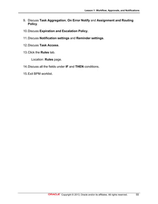 Lesson 1: Workflow, Approvals, and Notifications
Copyright © 2013, Oracle and/or its affiliates. All rights reserved. 55
9. Discuss Task Aggregation, On Error Notify and Assignment and Routing
Policy.
10.Discuss Expiration and Escalation Policy.
11.Discuss Notification settings and Reminder settings.
12.Discuss Task Access.
13.Click the Rules tab.
Location: Rules page.
14.Discuss all the fields under IF and THEN conditions.
15.Exit BPM worklist.
 