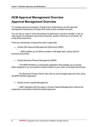 Lesson 1: Workflow, Approvals, and Notifications
2 Copyright © 2013, Oracle and/or its affiliates. All rights reserved.
HCM Approval Management Overview
Approval Management Overview
To manage approval processes, Oracle Fusion Applications use the approval-
management extensions of Oracle SOA Suite human workflow services.
You can set up rules to route transactions to approvers in serial or parallel, or set up
rules based on employee supervisory hierarchy, position hierarchy or job levels, by
using these extensions.
There are several key components used in approvals:
 Oracle SOA Approval Management Extensions (AMX)
- AMX enables you to define complex multi-stage task routing rules for
business documents.
 Oracle Business Process Management (BPM)
- The BPM Worklist is a web-based application that enables you to access
tasks assigned to you and perform actions based on your roles in the approval process.
- The Business Process Owner also sets up and manages approval rules using
the BPM Worklist Application
 Oracle Human Capital Management
- AMX integrates with the setup in Human Capital Management to derive the
supervisory and position hierarchy based approvers
 