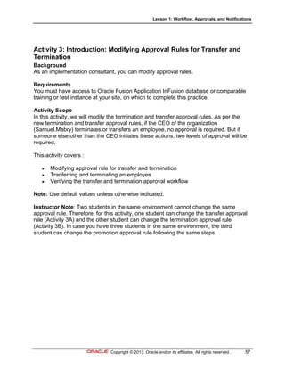 Lesson 1: Workflow, Approvals, and Notifications
Copyright © 2013, Oracle and/or its affiliates. All rights reserved. 57
Activity 3: Introduction: Modifying Approval Rules for Transfer and
Termination
Background
As an implementation consultant, you can modify approval rules.
Requirements
You must have access to Oracle Fusion Application InFusion database or comparable
training or test instance at your site, on which to complete this practice.
Activity Scope
In this activity, we will modify the termination and transfer approval rules. As per the
new termination and transfer approval rules, if the CEO of the organization
(Samuel.Mabry) terminates or transfers an employee, no approval is required. But if
someone else other than the CEO initiates these actions, two levels of approval will be
required.
This activity covers :
 Modifying approval rule for transfer and termination
 Tranferring and terminating an employee
 Verifying the transfer and termination approval workflow
Note: Use default values unless otherwise indicated.
Instructor Note: Two students in the same environment cannot change the same
approval rule. Therefore, for this activity, one student can change the transfer approval
rule (Activity 3A) and the other student can change the termination approval rule
(Activity 3B). In case you have three students in the same environment, the third
student can change the promotion approval rule following the same steps.
 