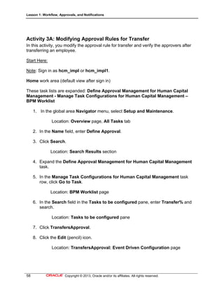 Lesson 1: Workflow, Approvals, and Notifications
58 Copyright © 2013, Oracle and/or its affiliates. All rights reserved.
Activity 3A: Modifying Approval Rules for Transfer
In this activity, you modify the approval rule for transfer and verify the approvers after
transferring an employee.
Start Here:
Note: Sign in as hcm_impl or hcm_impl1.
Home work area (default view after sign in)
These task lists are expanded: Define Approval Management for Human Capital
Management - Manage Task Configurations for Human Capital Management –
BPM Worklist
1. In the global area Navigator menu, select Setup and Maintenance.
Location: Overview page, All Tasks tab
2. In the Name field, enter Define Approval.
3. Click Search.
Location: Search Results section
4. Expand the Define Approval Management for Human Capital Management
task.
5. In the Manage Task Configurations for Human Capital Management task
row, click Go to Task.
Location: BPM Worklist page
6. In the Search field in the Tasks to be configured pane, enter Transfer% and
search.
Location: Tasks to be configured pane
7. Click TransfersApproval.
8. Click the Edit (pencil) icon.
Location: TransfersApproval: Event Driven Configuration page
 