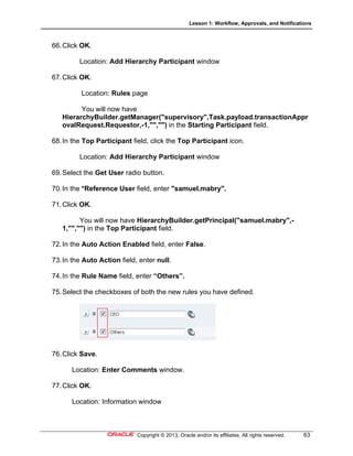 Lesson 1: Workflow, Approvals, and Notifications
Copyright © 2013, Oracle and/or its affiliates. All rights reserved. 63
66.Click OK.
Location: Add Hierarchy Participant window
67.Click OK.
Location: Rules page
You will now have
HierarchyBuilder.getManager("supervisory",Task.payload.transactionAppr
ovalRequest.Requestor,-1,"","") in the Starting Participant field.
68.In the Top Participant field, click the Top Participant icon.
Location: Add Hierarchy Participant window
69.Select the Get User radio button.
70.In the *Reference User field, enter "samuel.mabry".
71.Click OK.
You will now have HierarchyBuilder.getPrincipal("samuel.mabry",-
1,"","") in the Top Participant field.
72.In the Auto Action Enabled field, enter False.
73.In the Auto Action field, enter null.
74.In the Rule Name field, enter “Others”.
75.Select the checkboxes of both the new rules you have defined.
76.Click Save.
Location: Enter Comments window.
77.Click OK.
Location: Information window
 
