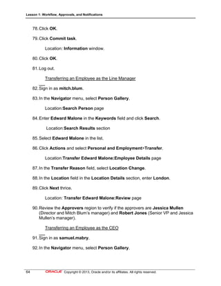 Lesson 1: Workflow, Approvals, and Notifications
64 Copyright © 2013, Oracle and/or its affiliates. All rights reserved.
78.Click OK.
79.Click Commit task.
Location: Information window.
80.Click OK.
81.Log out.
Transferring an Employee as the Line Manager
82.Sign in as mitch.blum.
83.In the Navigator menu, select Person Gallery.
Location:Search Person page
84.Enter Edward Malone in the Keywords field and click Search.
Location:Search Results section
85.Select Edward Malone in the list.
86.Click Actions and select Personal and Employment>Transfer.
Location:Transfer Edward Malone:Employee Details page
87.In the Transfer Reason field, select Location Change.
88.In the Location field in the Location Details section, enter London.
89.Click Next thrice.
Location: Transfer Edward Malone:Review page
90.Review the Approvers region to verify if the approvers are Jessica Mullen
(Director and Mitch Blum’s manager) and Robert Jones (Senior VP and Jessica
Mullen’s manager).
Transferring an Employee as the CEO
91.Sign in as samuel.mabry.
92.In the Navigator menu, select Person Gallery.
 